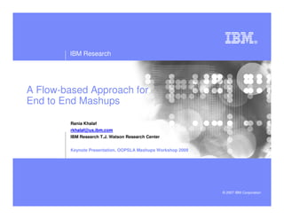 IBM Research




A Flow-based Approach for
End to End Mashups

         Rania Khalaf
         rkhalaf@us.ibm.com
         IBM Research T.J. Watson Research Center


         Keynote Presentation. OOPSLA Mashups Workshop 2009




                                                              © 2007 IBM Corporation
 