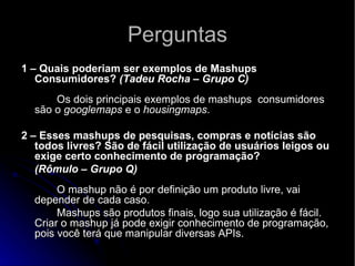 Perguntas 1 – Quais poderiam ser exemplos de Mashups Consumidores?  (Tadeu Rocha – Grupo C)   Os dois principais exemplos de mashups  consumidores são o  googlemaps  e o  housingmaps .  2 – Esses mashups de pesquisas, compras e notícias são todos livres? São de fácil utilização de usuários leigos ou exige certo conhecimento de programação?  (Rômulo – Grupo Q)  O mashup não é por definição um produto livre, vai depender de cada caso. Mashups são produtos finais, logo sua utilização é fácil. Criar o mashup já pode exigir conhecimento de programação, pois você terá que manipular diversas APIs. 
