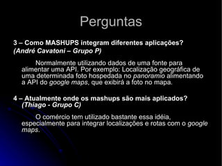 Perguntas 3 – Como MASHUPS integram diferentes aplicações? (André Cavatoni – Grupo P)      Normalmente utilizando dados de uma fonte para alimentar uma API. Por exemplo: Localização geográfica de uma determinada foto hospedada no  panoramio  alimentando a API do  google maps , que exibirá a foto no mapa.   4 – Atualmente onde os mashups são mais aplicados?  (Thiago - Grupo C)       O comércio tem utilizado bastante essa idéia, especialmente para integrar localizações e rotas com o  google maps .  
