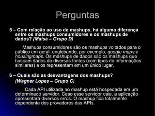 Perguntas 5 – Com relação ao uso de mashups, há alguma diferença entre os mashups consumidores e os mashups de dados?  (Maísa – Grupo D)             Mashups consumidores são os mashups voltados para o público em geral, englobando, por exemplo,  google maps  e  housingmaps . Os mashups de dados são os mashups que buscam dados de diversas fontes (com tipos de informações similares) e os representam em um único lugar. 6 – Quais são as desvantagens dos mashups? (Wagner Lopes – Grupo C)        Cada API utilizada no mashup está hospedada em um determinado servidor. Caso esse servidor caia, a aplicação apresentará diversos erros. O mashup fica totalmente dependente dos provedores das APIs.  