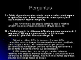 Perguntas 9 – Existe alguma forma de controle de autoria de conteúdo para as aplicações que utilizam serviços de outras aplicações?  (José Ricardo F. Moura – Grupo K)           Cada API controla seu próprio conteúdo, logo o mashup também terá seu conteúdo controlado, através das APIs.   10 – Qual o impacto de utilizar-se API's de terceiros, com relação à segurança? Há alguma preocupação ou iniciativa de prevenção?  (Eduardo Sama'an – Grupo P)       O ideal ao utilizar API's de terceiros, é buscar API's conhecidas entre os desenvolvedores ou de empresas confiáveis, como Google e Yahoo. API's desenvolvidas por pessoas desconhecidas representam um sério risco à segurança e sem o código fonte é difícil determinar sua confiabilidade.  A IBM desenvolveu uma tecnologia que visa deixar os mashups mais seguros. Permite estabelecer a comunicação entre informação de diferentes fontes, mas mantém as fontes separadas, evitando que código nocivo se dissipe.  