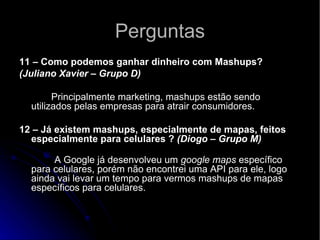 Perguntas 11 – Como podemos ganhar dinheiro com Mashups? (Juliano Xavier – Grupo D)             Principalmente marketing, mashups estão sendo utilizados pelas empresas para atrair consumidores.   12 – Já existem mashups, especialmente de mapas, feitos especialmente para celulares ?  (Diogo – Grupo M)               A Google já desenvolveu um  google maps  específico para celulares, porém não encontrei uma API para ele, logo ainda vai levar um tempo para vermos mashups de mapas específicos para celulares. 