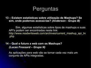 Perguntas 13 – Existem estatísticas sobre utilização de Mashups? Se sim, onde podemos acessá-las?  (Anderson - Grupo B)               Sim, algumas estatísticas sobre tipos de mashups e suas API's podem ser encontradas neste link: http://www.readwriteweb.com/archives/current_mashup_api_trends . php   14 – Qual o futuro a web com os Mashups?  (Lucas Frossard – Grupo N) As aplicações para web vão se tornar cada vez mais um conjunto de APIs integradas.  