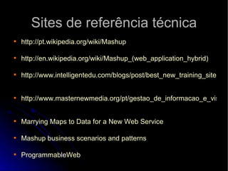 Sites de referência técnica http://pt.wikipedia.org/wiki/Mashup http://en.wikipedia.org/wiki/Mashup_ (web_application_hybrid)   http://www.intelligentedu.com/blogs/post/best_new_training_sites/3719/how-to-make-your-own-web-mashup   http://www.masternewmedia.org/pt/gestao_de_informacao_e_visualizacao_de_dados/agregar-conteudos/mashups/o-que-e-um-mashup-tipos-de-mashups-tecnologias-de-suporte-a-mashups.htm   Marrying   Maps  to Data for a New  Web   Service Mashup  business  scenarios   and   patterns ProgrammableWeb 