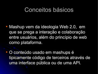 Conceitos básicos Mashup vem da ideologia Web 2.0,  em que se prega a interação e colaboração entre usuários, além do princípio de web como plataforma. O conteúdo usado em mashups é tipicamente código de terceiros através de uma interface pública ou de uma API. 