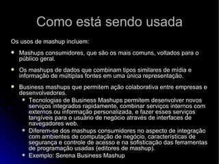 Como está sendo usada Os usos de mashup incluem: Mashups consumidores, que são os mais comuns, voltados para o público geral.  Os mashups de dados que combinam tipos similares de mídia e informação de múltiplas fontes em uma única representação.  Business mashups que permitem ação colaborativa entre empresas e desenvolvedores.  Tecnologias de Business Mashups permitem desenvolver novos serviços integrados rapidamente, combinar serviços internos com externos ou informação personalizada, e fazer esses serviços tangíveis para o usuário de negócio através de interfaces de navegadores web.  Diferem-se dos mashups consumidores no aspecto de integração com ambientes de computação de negócio, características de segurança e controle de acesso e na sofisticação das ferramentas de programação usadas (editores de mashup). Exemplo: Serena Business Mashup 