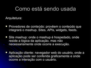 Como está sendo usada Arquitetura: Provedores de conteúdo: provêem o conteúdo que integrará o mashup. Sites, APIs, widgets, feeds.   Site mashup: onde o mashup é hospedado, onde reside a lógica da aplicação, mas não necessariamente onde ocorre a execução.  Aplicação cliente: navegador web do usuário, onde a aplicação pode ser conferida graficamente e onde ocorre a interação com o usuário. 
