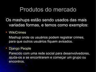Produtos do mercado Os mashups estão sendo usados das mais variadas formas, e temos como exemplos: WikiCrimes   Mashup onde os usuários podem registrar crimes, para que outros usuários fiquem avisados. Django   People   Parecido com uma rede social para desenvolvedores, ajuda-os a se encontrarem e começar um grupo ou encontros. 
