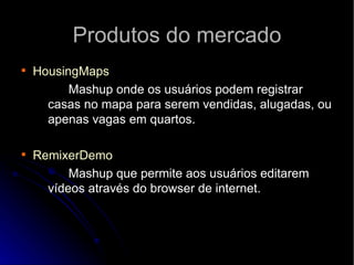 Produtos do mercado HousingMaps Mashup onde os usuários podem registrar casas no mapa para serem vendidas, alugadas, ou apenas vagas em quartos.  RemixerDemo Mashup que permite aos usuários editarem vídeos através do browser de internet. 