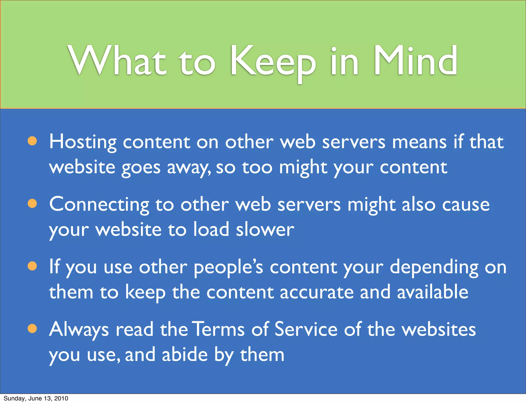 What to Keep in Mind
       • Hosting content on other web servers means if that
              website goes away, so too might your content
       • Connecting to other web servers might also cause
              your website to load slower
       • If you use other people’s content your depending on
              them to keep the content accurate and available
       • Always read the Terms of Service of the websites
              you use, and abide by them
Sunday, June 13, 2010
 