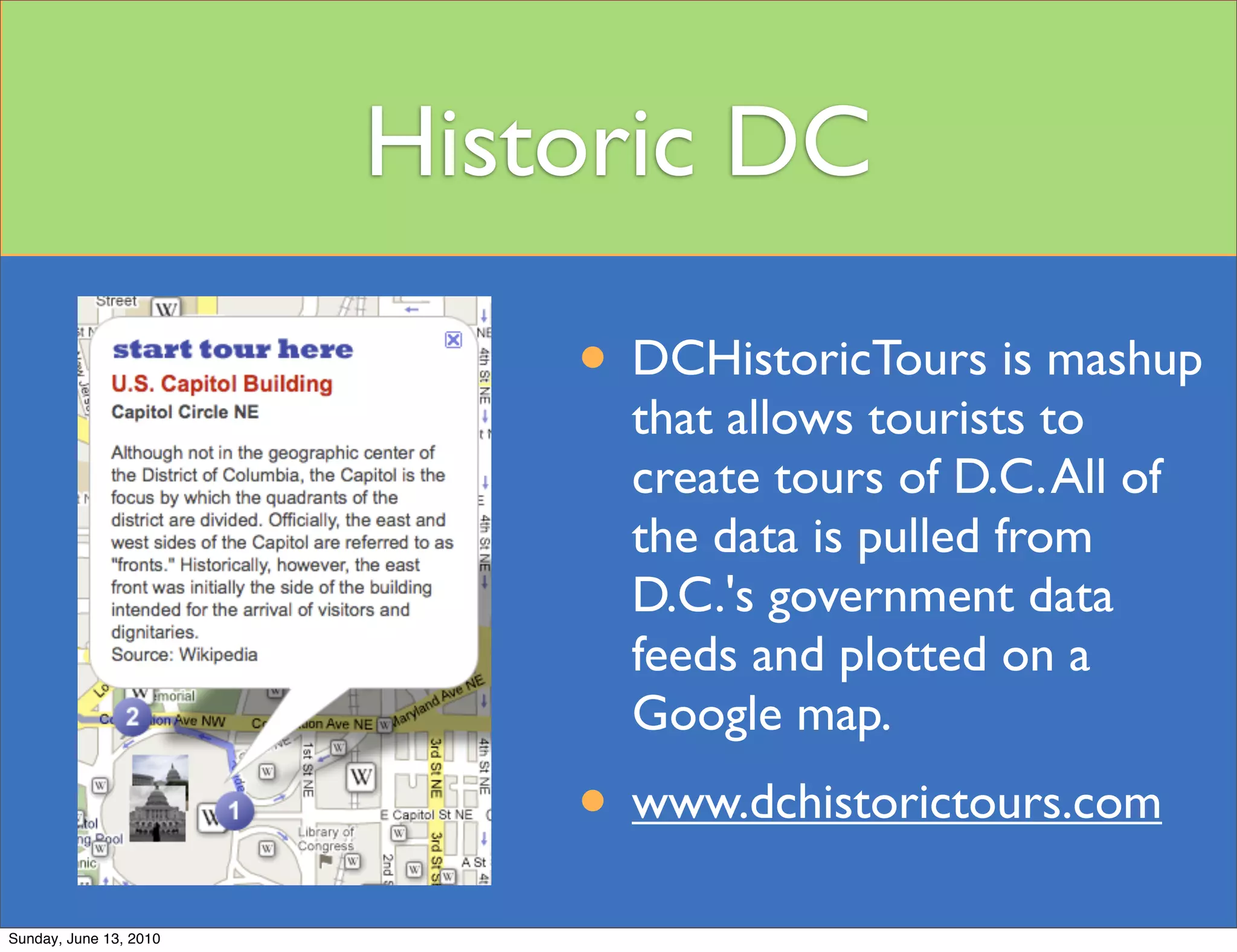 Historic DC

                            • DCHistoricTours is mashup
                              that allows tourists to
                              create tours of D.C. All of
                              the data is pulled from
                              D.C.'s government data
                              feeds and plotted on a
                              Google map.
                            • www.dchistorictours.com
Sunday, June 13, 2010
 