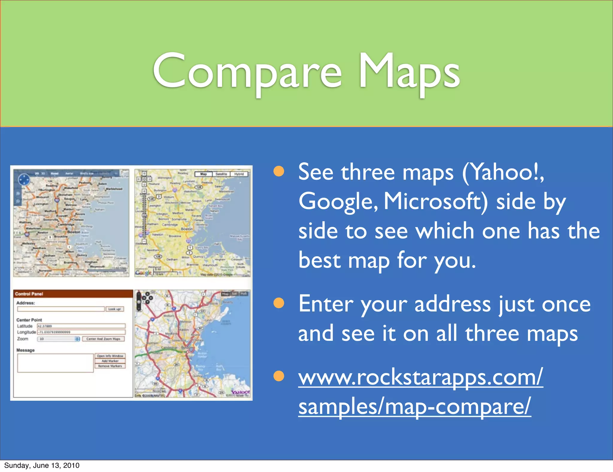 Compare Maps
                            • See three maps (Yahoo!,
                              Google, Microsoft) side by
                              side to see which one has the
                              best map for you.
                            • Enter your address just once
                              and see it on all three maps
                            • www.rockstarapps.com/
                              samples/map-compare/

Sunday, June 13, 2010
 