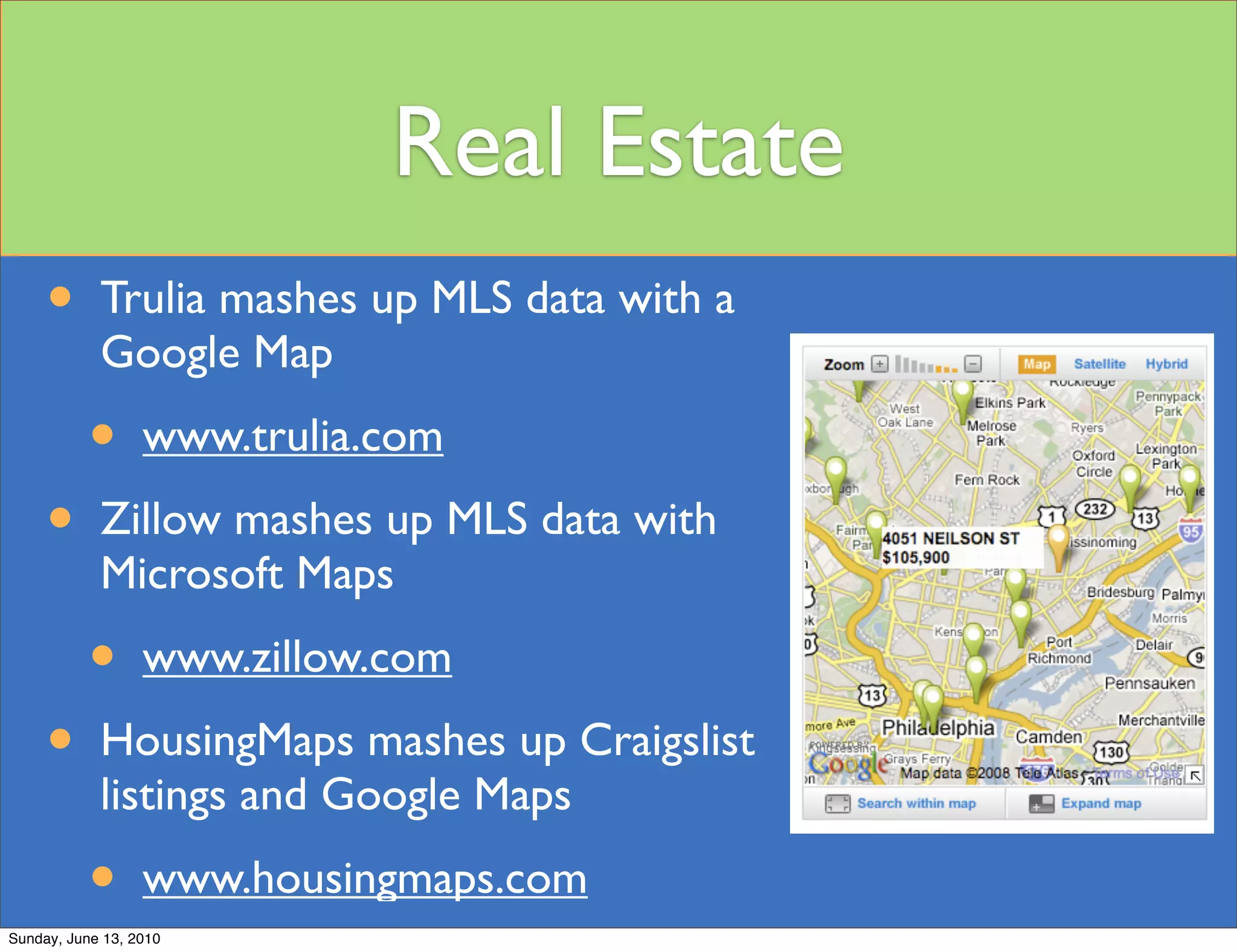 Real Estate
     •      Trulia mashes up MLS data with a
            Google Map

           •      www.trulia.com

     •      Zillow mashes up MLS data with
            Microsoft Maps

           •      www.zillow.com

     •      HousingMaps mashes up Craigslist
            listings and Google Maps

           •      www.housingmaps.com
Sunday, June 13, 2010
 