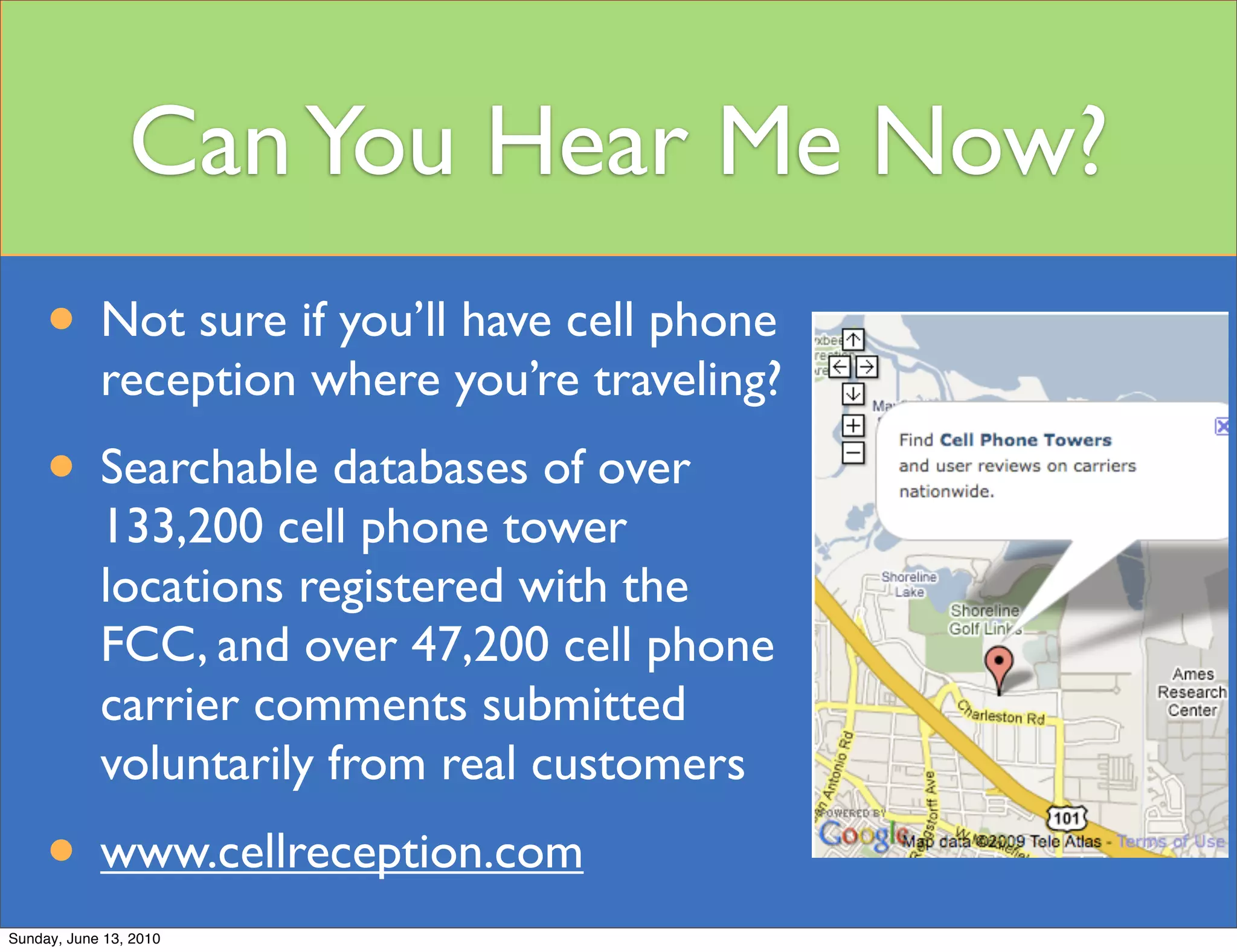 Can You Hear Me Now?
     • Not sure if you’ll have cell phone
            reception where you’re traveling?
     • Searchable databases of over
            133,200 cell phone tower
            locations registered with the
            FCC, and over 47,200 cell phone
            carrier comments submitted
            voluntarily from real customers
     • www.cellreception.com
Sunday, June 13, 2010
 
