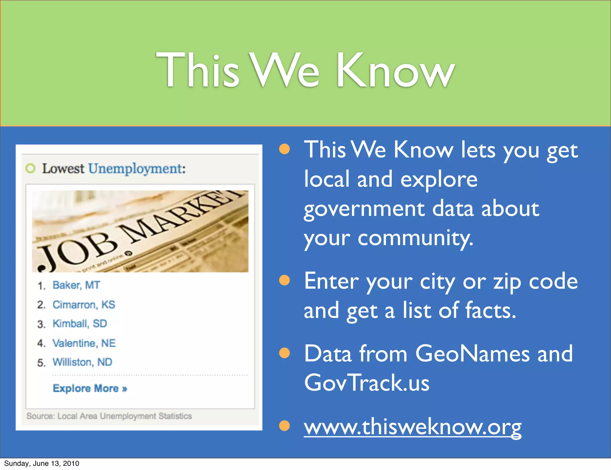 This We Know
                            • This We Know lets you get
                              local and explore
                              government data about
                              your community.
                            • Enter your city or zip code
                              and get a list of facts.
                            • Data from GeoNames and
                              GovTrack.us
                            • www.thisweknow.org
Sunday, June 13, 2010
 