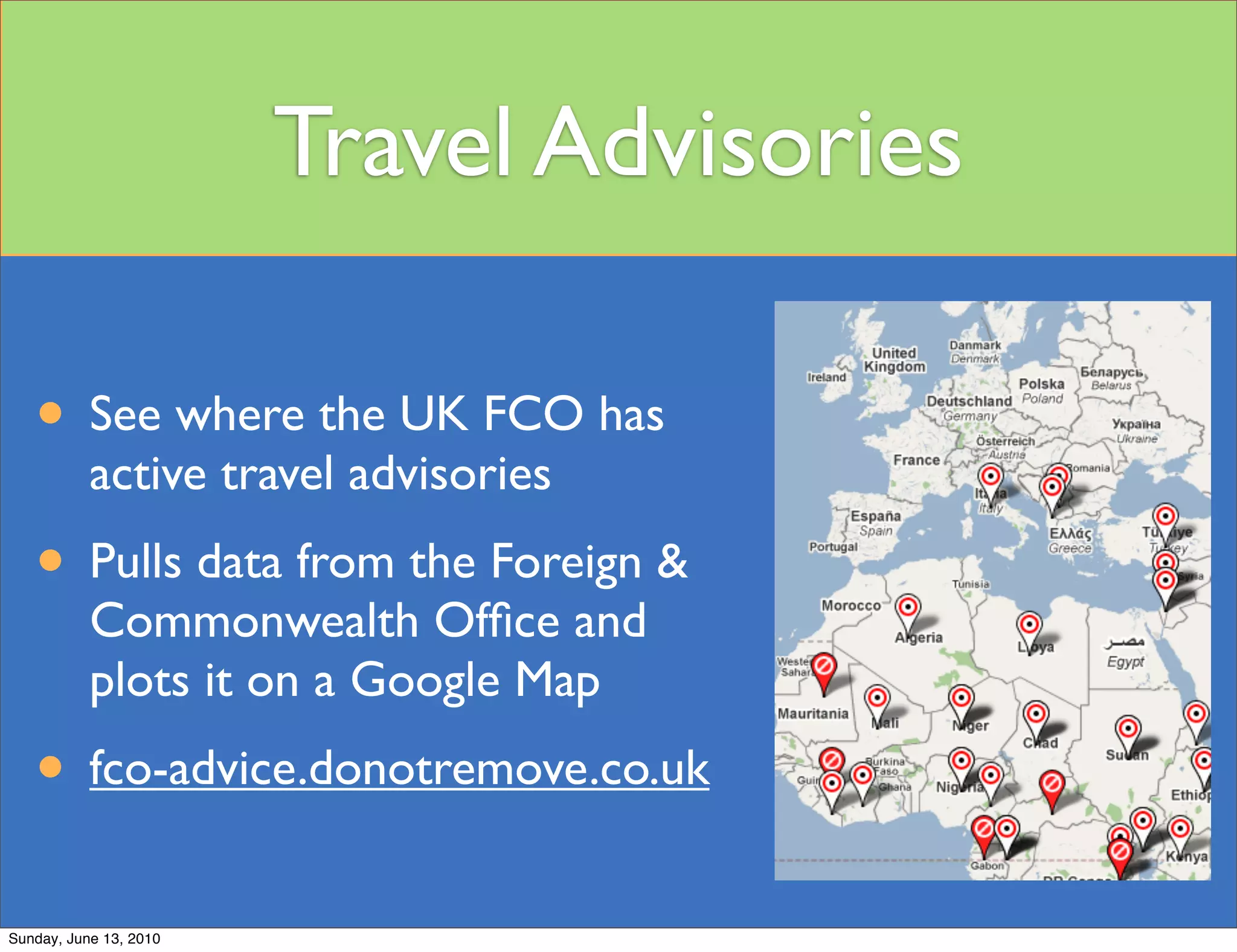 Travel Advisories

   • See where the UK FCO has
           active travel advisories
   • Pulls data from the Foreign &
           Commonwealth Ofﬁce and
           plots it on a Google Map
   • fco-advice.donotremove.co.uk
Sunday, June 13, 2010
 