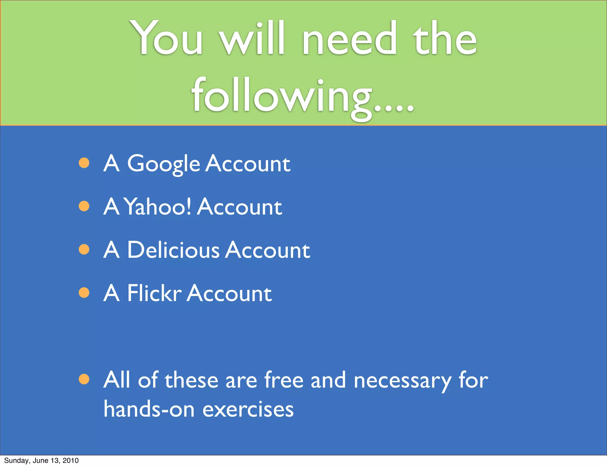 You will need the
                            following....
                    • A Google Account
                    • A Yahoo! Account
                    • A Delicious Account
                    • A Flickr Account

                    • All of these are free and necessary for
                        hands-on exercises
Sunday, June 13, 2010
 