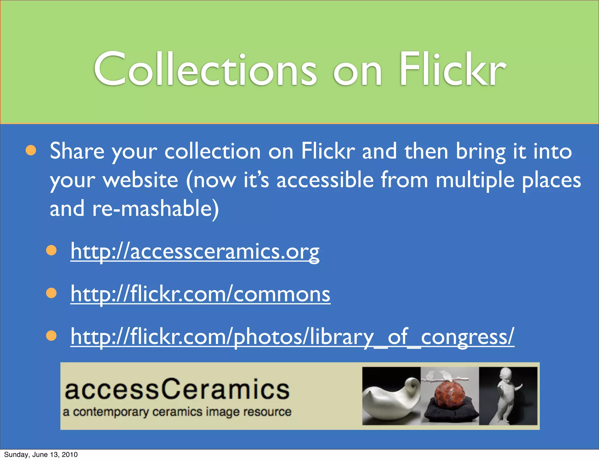 Collections on Flickr
     • Share your collection on Flickr and then bring it into
             your website (now it’s accessible from multiple places
             and re-mashable)
           • http://accessceramics.org
           • http://ﬂickr.com/commons
           • http://ﬂickr.com/photos/library_of_congress/

Sunday, June 13, 2010
 