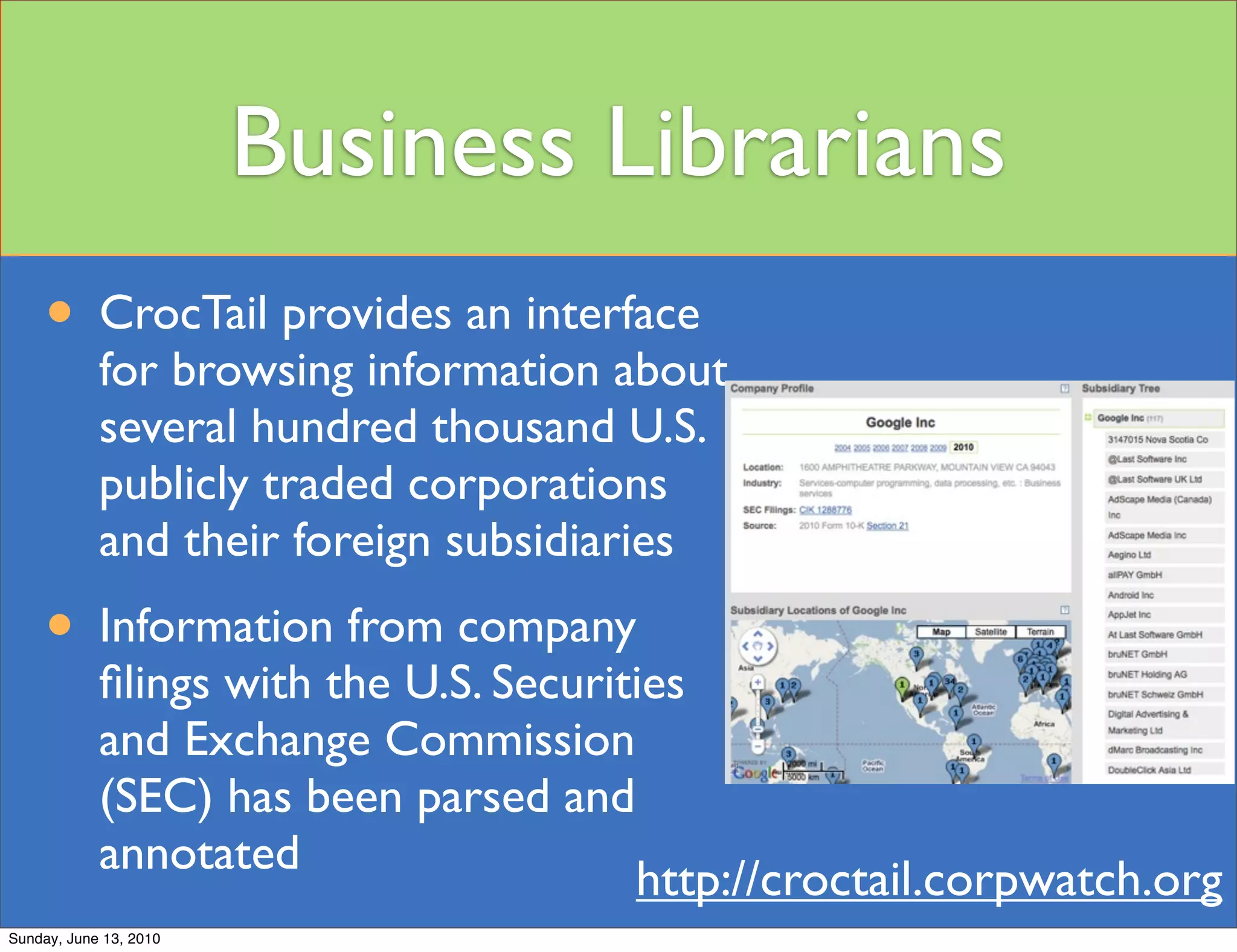 Business Librarians
     • CrocTail provides an interface
            for browsing information about
            several hundred thousand U.S.
            publicly traded corporations
            and their foreign subsidiaries
     • Information from company
            ﬁlings with the U.S. Securities
            and Exchange Commission
            (SEC) has been parsed and
            annotated
                                        http://croctail.corpwatch.org
Sunday, June 13, 2010
 