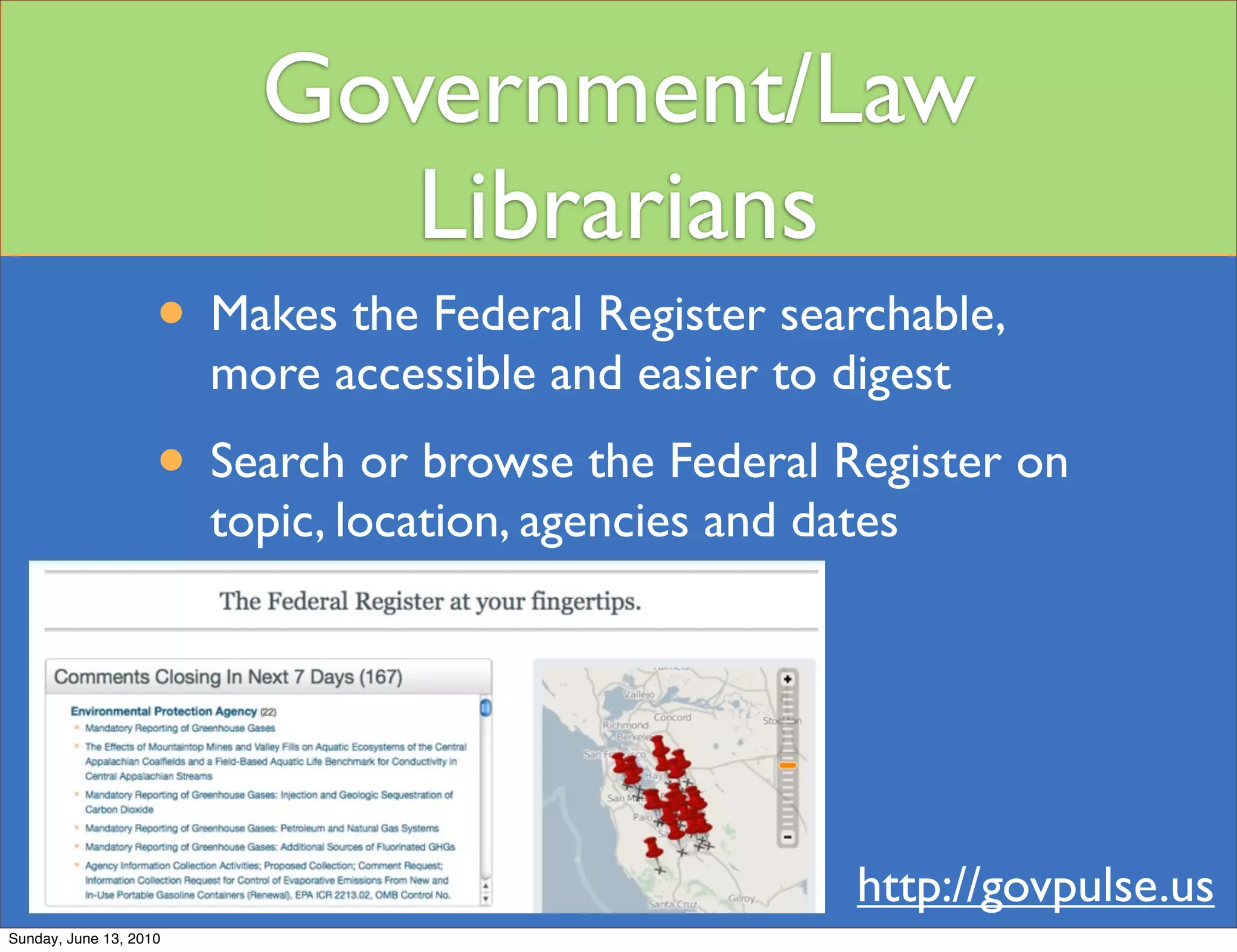 Government/Law
                             Librarians
                    • Makes the Federal Register searchable,
                        more accessible and easier to digest
                    • Search or browse the Federal Register on
                        topic, location, agencies and dates




                                                        http://govpulse.us
Sunday, June 13, 2010
 