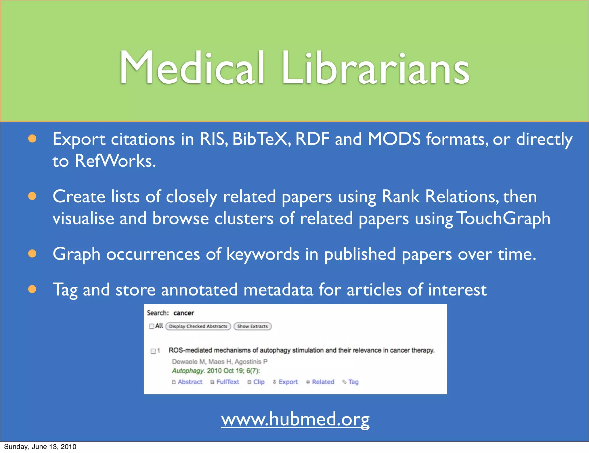 Medical Librarians
      •       Export citations in RIS, BibTeX, RDF and MODS formats, or directly
              to RefWorks.

      •       Create lists of closely related papers using Rank Relations, then
              visualise and browse clusters of related papers using TouchGraph

      •       Graph occurrences of keywords in published papers over time.

      •       Tag and store annotated metadata for articles of interest




                                    www.hubmed.org
Sunday, June 13, 2010
 