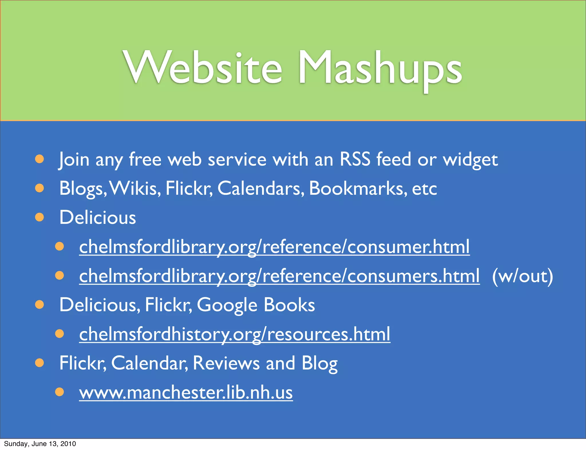 Website Mashups
        •       Join any free web service with an RSS feed or widget
        •       Blogs, Wikis, Flickr, Calendars, Bookmarks, etc
        •       Delicious
              •    chelmsfordlibrary.org/reference/consumer.html
              •    chelmsfordlibrary.org/reference/consumers.html (w/out)
        •       Delicious, Flickr, Google Books
              •    chelmsfordhistory.org/resources.html
        •       Flickr, Calendar, Reviews and Blog
              •    www.manchester.lib.nh.us

Sunday, June 13, 2010
 
