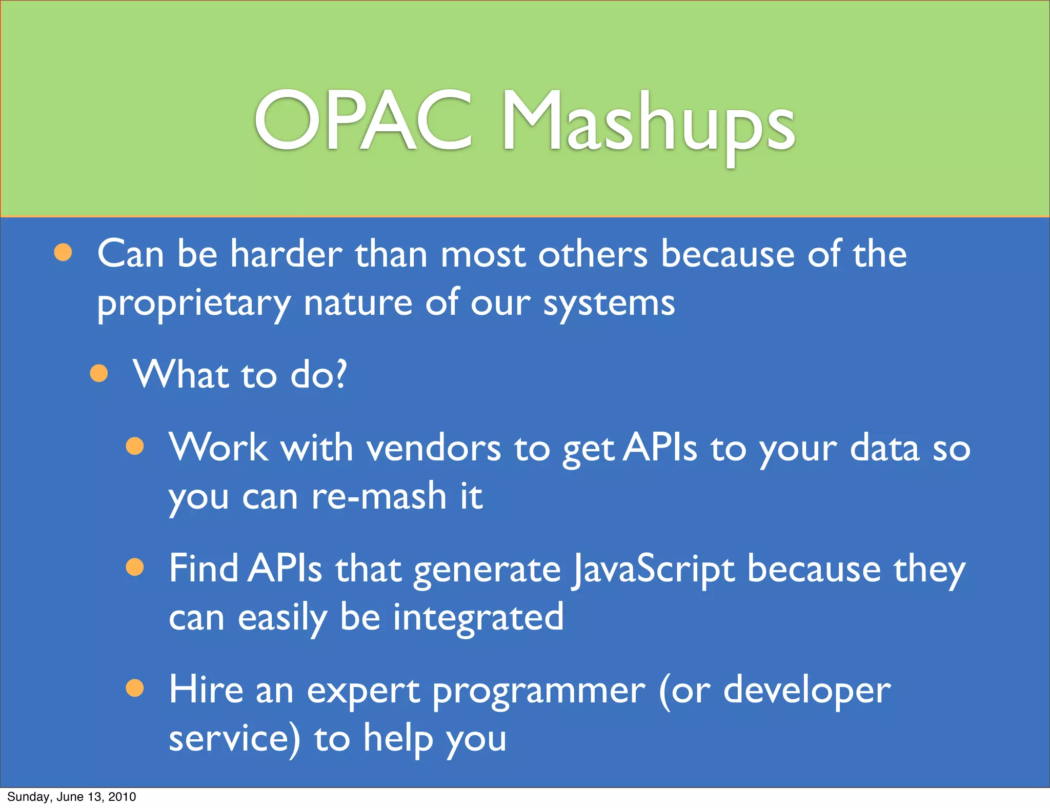 OPAC Mashups
       • Can be harder than most others because of the
              proprietary nature of our systems
            • What to do?
              • Work with vendors to get APIs to your data so
                        you can re-mash it
                  • Find APIs that generate JavaScript because they
                        can easily be integrated
                  • Hire an expert programmer (or developer
                        service) to help you
Sunday, June 13, 2010
 