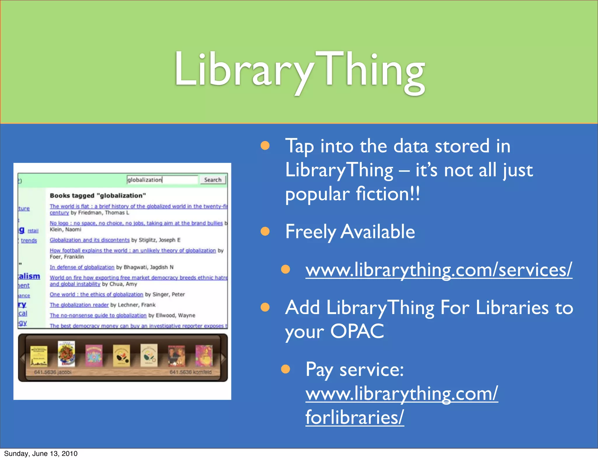 LibraryThing
                            •   Tap into the data stored in
                                LibraryThing – it’s not all just
                                popular ﬁction!!

                            •   Freely Available

                                •   www.librarything.com/services/

                            •   Add LibraryThing For Libraries to
                                your OPAC

                                •   Pay service:
                                    www.librarything.com/
                                    forlibraries/
Sunday, June 13, 2010
 