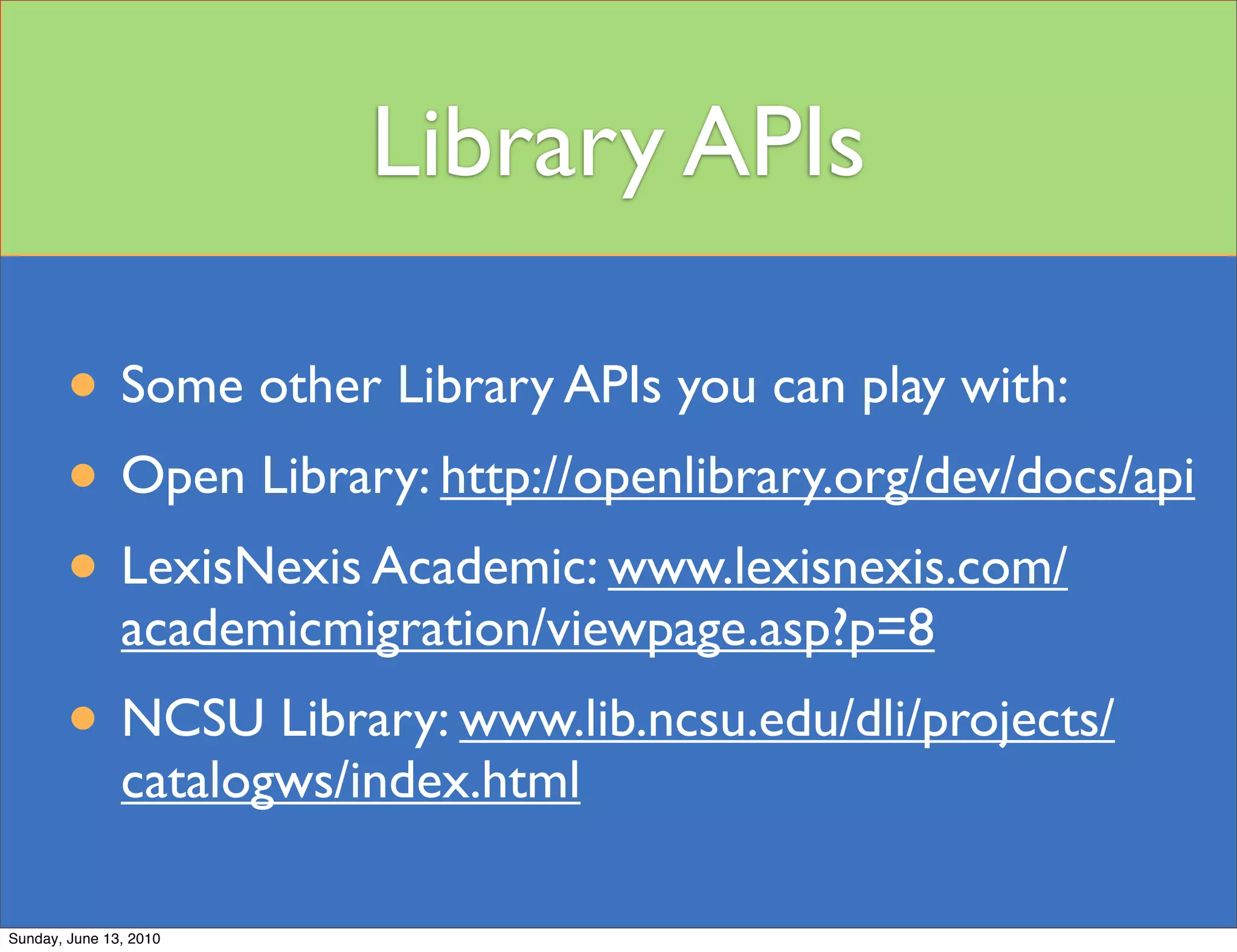 Library APIs

        • Some other Library APIs you can play with:
        • Open Library: http://openlibrary.org/dev/docs/api
        • LexisNexis Academic: www.lexisnexis.com/
               academicmigration/viewpage.asp?p=8
        • NCSU Library: www.lib.ncsu.edu/dli/projects/
               catalogws/index.html

Sunday, June 13, 2010
 
