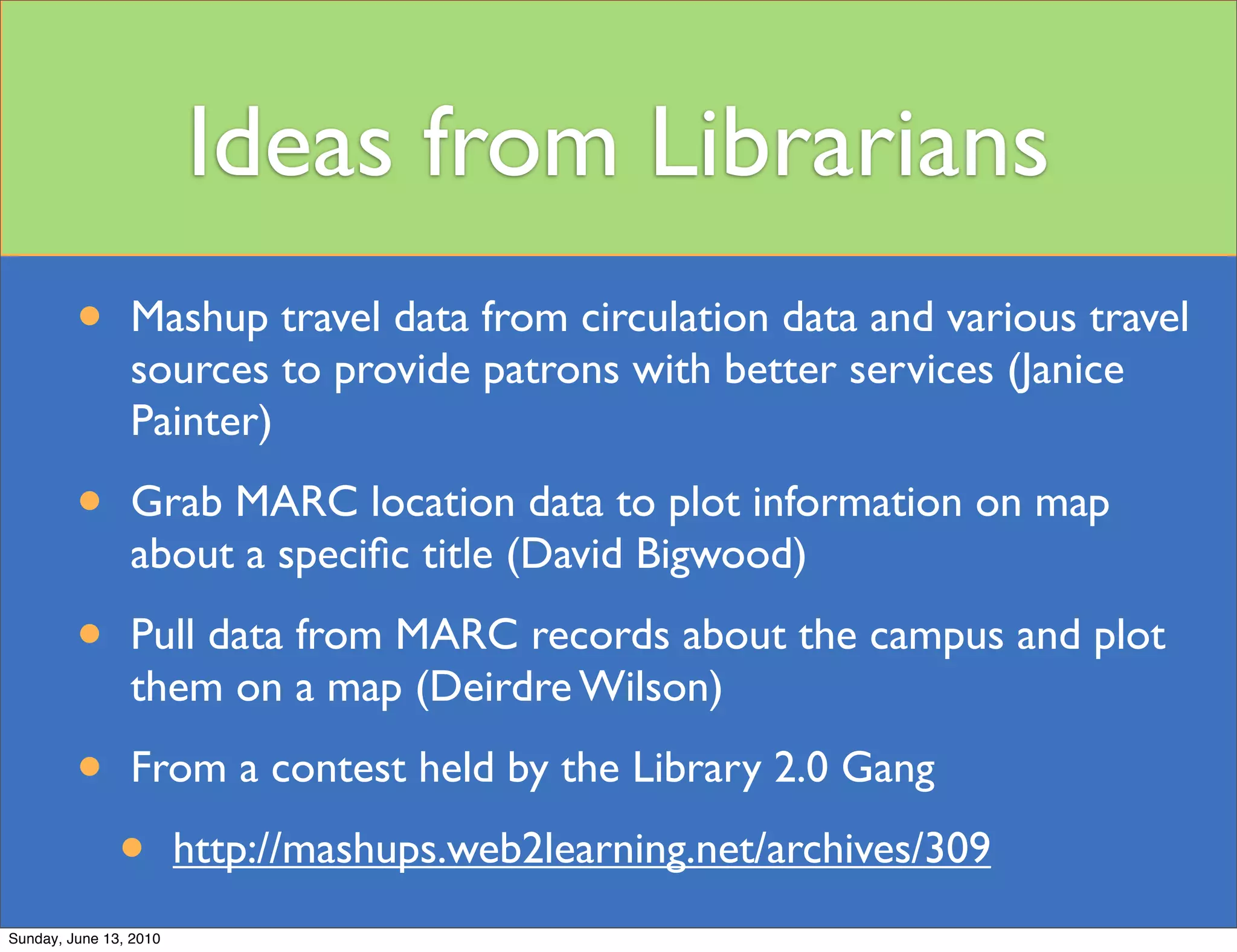 Ideas from Librarians
         •      Mashup travel data from circulation data and various travel
                sources to provide patrons with better services (Janice
                Painter)

         •      Grab MARC location data to plot information on map
                about a speciﬁc title (David Bigwood)

         •      Pull data from MARC records about the campus and plot
                them on a map (Deirdre Wilson)

         •      From a contest held by the Library 2.0 Gang

               •        http://mashups.web2learning.net/archives/309
Sunday, June 13, 2010
 