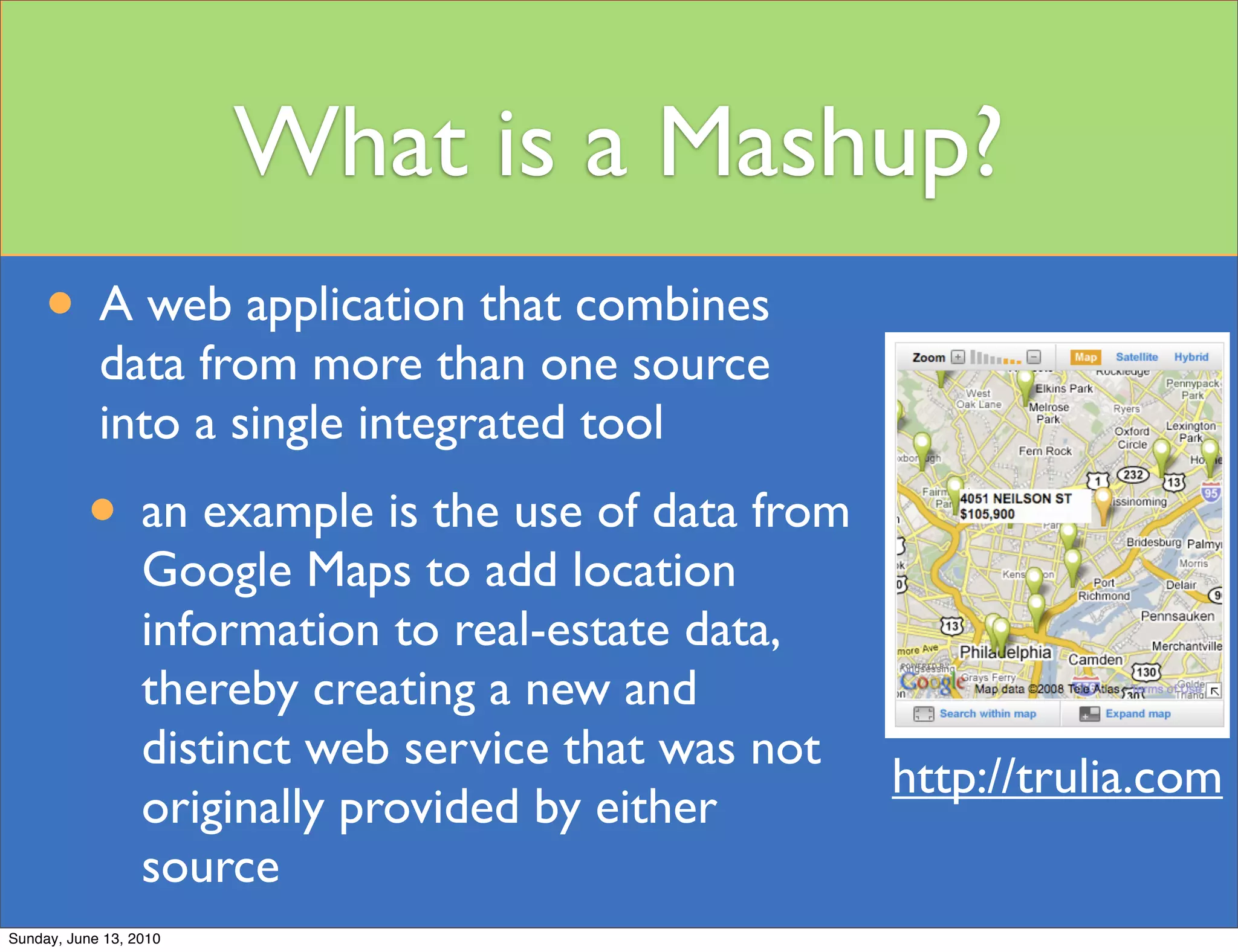 What is a Mashup?
     • A web application that combines
            data from more than one source
            into a single integrated tool
          • an example is the use of data from
                  Google Maps to add location
                  information to real-estate data,
                  thereby creating a new and
                  distinct web service that was not
                                                      http://trulia.com
                  originally provided by either
                  source
Sunday, June 13, 2010
 