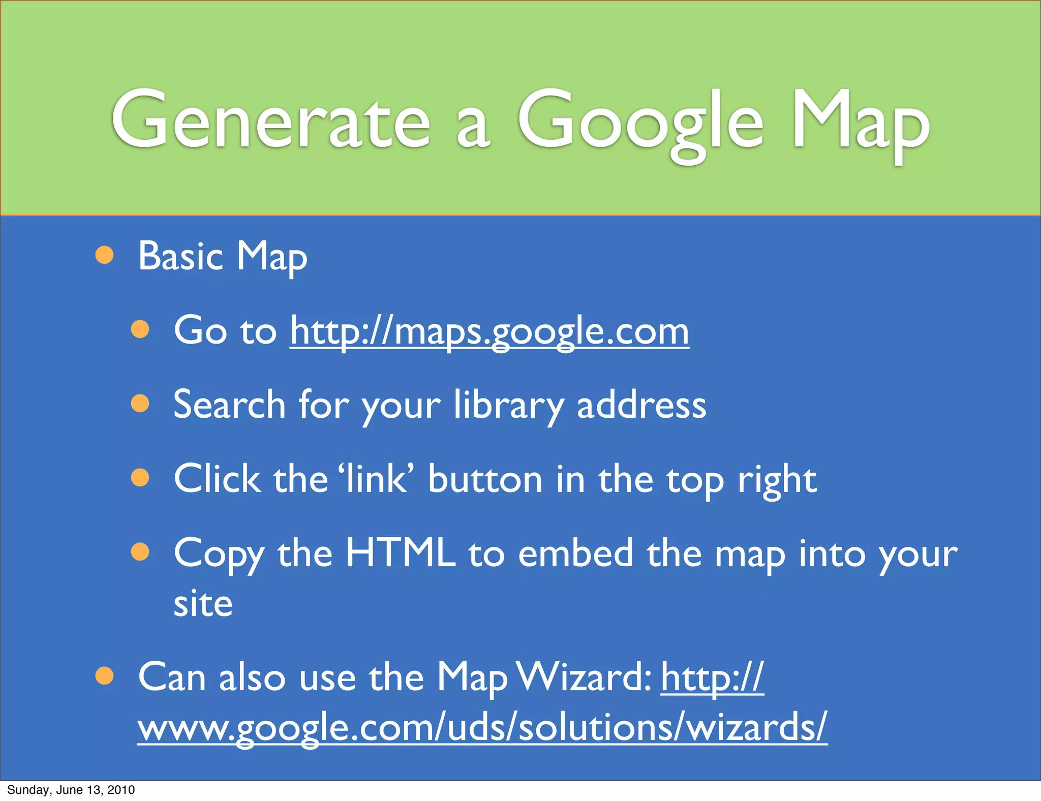 Generate a Google Map
             • Basic Map
              • Go to http://maps.google.com
              • Search for your library address
              • Click the ‘link’ button in the top right
              • Copy the HTML to embed the map into your
                         site
             • Can also use the Map Wizard: http://
                        www.google.com/uds/solutions/wizards/
Sunday, June 13, 2010
 