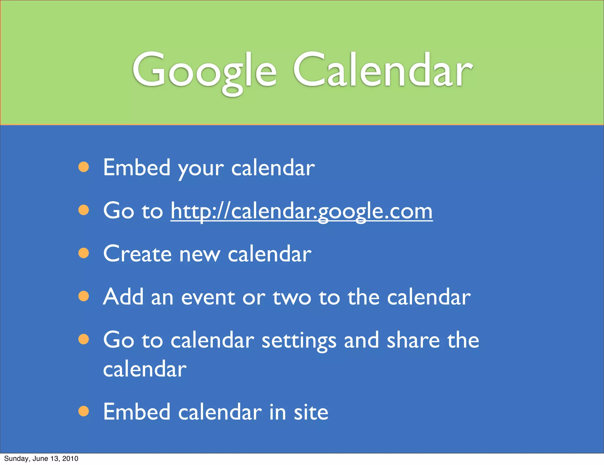 Google Calendar
                    • Embed your calendar
                    • Go to http://calendar.google.com
                    • Create new calendar
                    • Add an event or two to the calendar
                    • Go to calendar settings and share the
                        calendar
                    • Embed calendar in site
Sunday, June 13, 2010
 