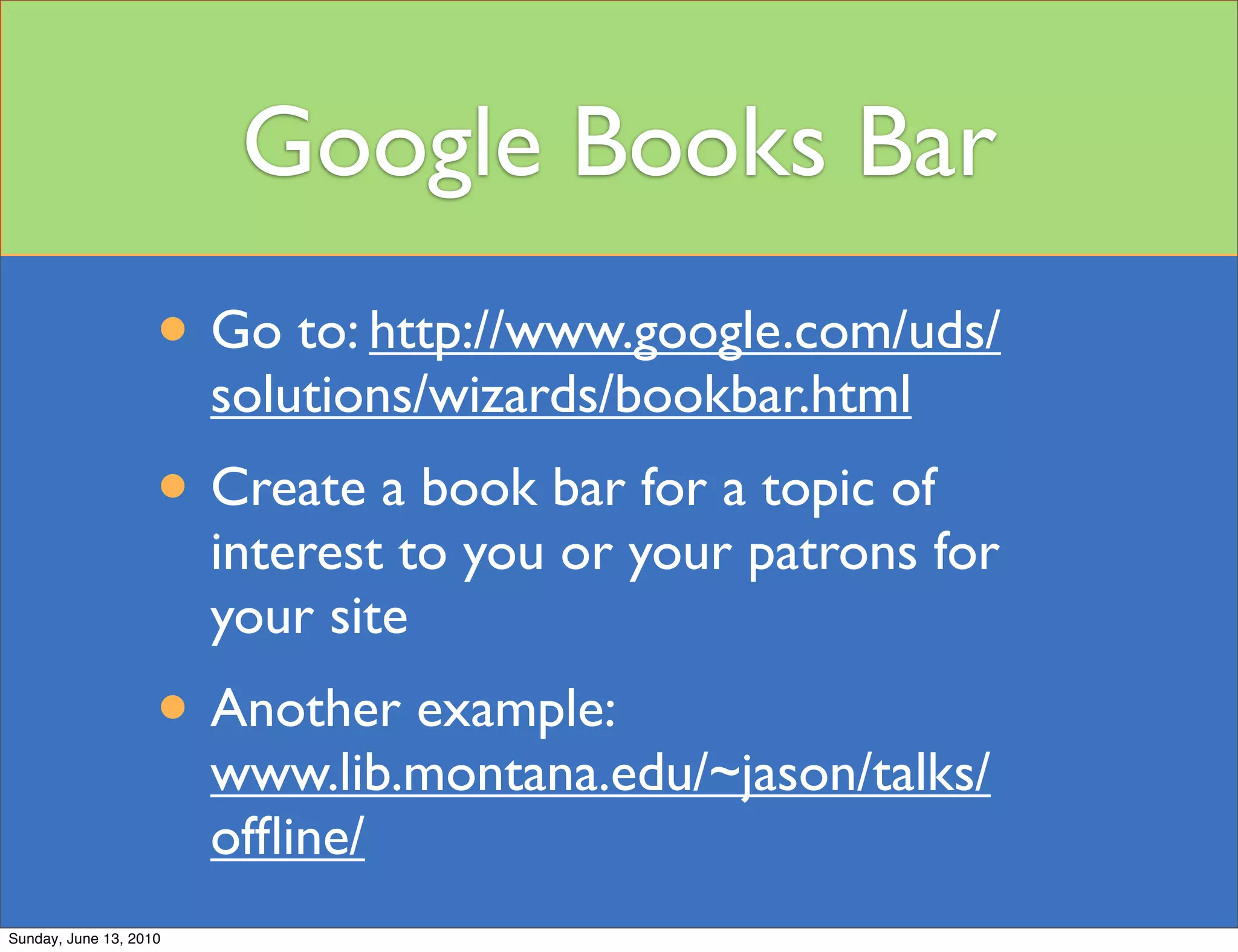 Google Books Bar
                    • Go to: http://www.google.com/uds/
                        solutions/wizards/bookbar.html
                    • Create a book bar for a topic of
                        interest to you or your patrons for
                        your site
                    • Another example:
                        www.lib.montana.edu/~jason/talks/
                        ofﬂine/
Sunday, June 13, 2010
 