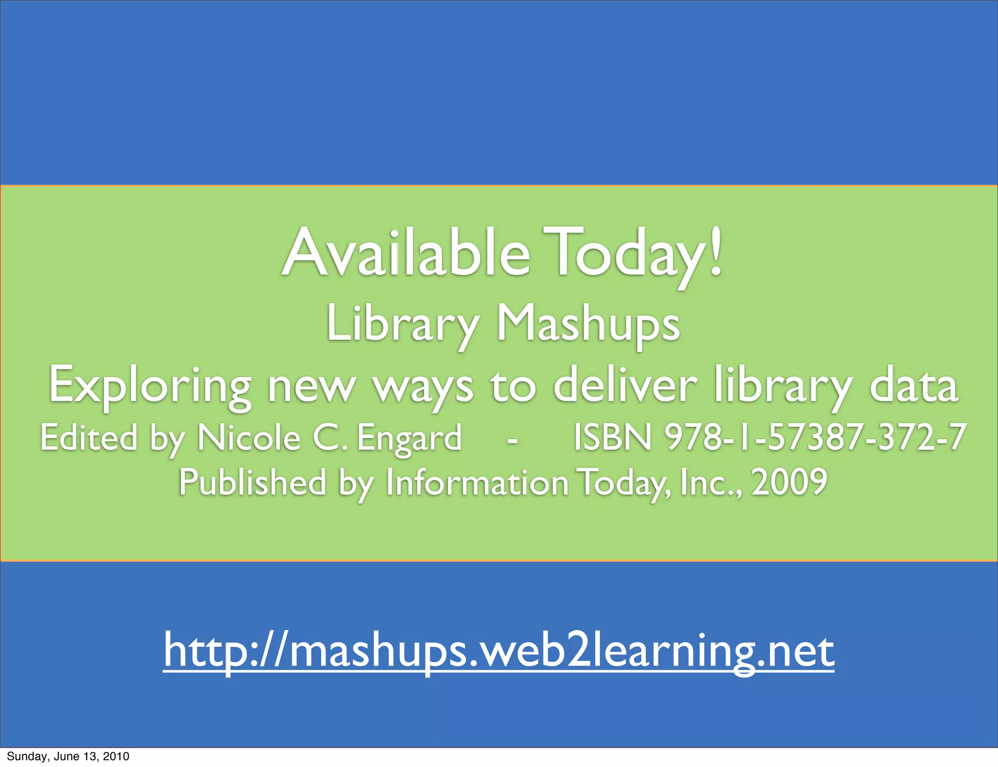 Available Today!
                  Library Mashups
      Exploring new ways to deliver library data
     Edited by Nicole C. Engard - ISBN 978-1-57387-372-7
              Published by Information Today, Inc., 2009



                        http://mashups.web2learning.net
Sunday, June 13, 2010
 