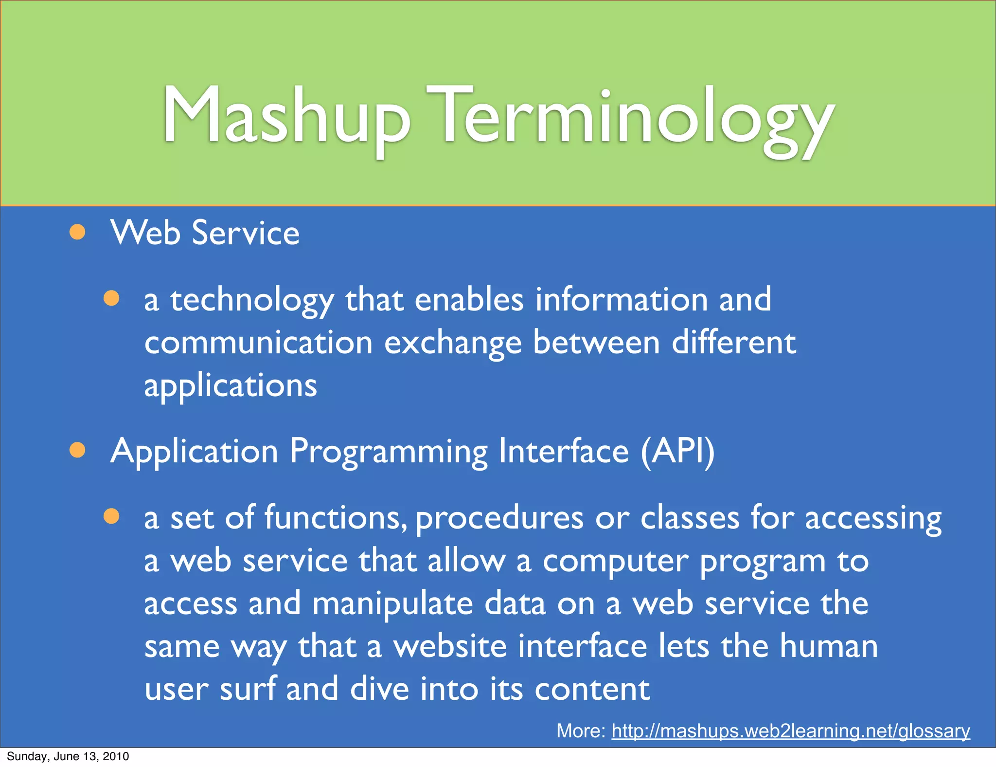 Mashup Terminology
          •      Web Service

                •       a technology that enables information and
                        communication exchange between different
                        applications

          •      Application Programming Interface (API)

                •       a set of functions, procedures or classes for accessing
                        a web service that allow a computer program to
                        access and manipulate data on a web service the
                        same way that a website interface lets the human
                        user surf and dive into its content
                                                    More: http://mashups.web2learning.net/glossary
Sunday, June 13, 2010
 