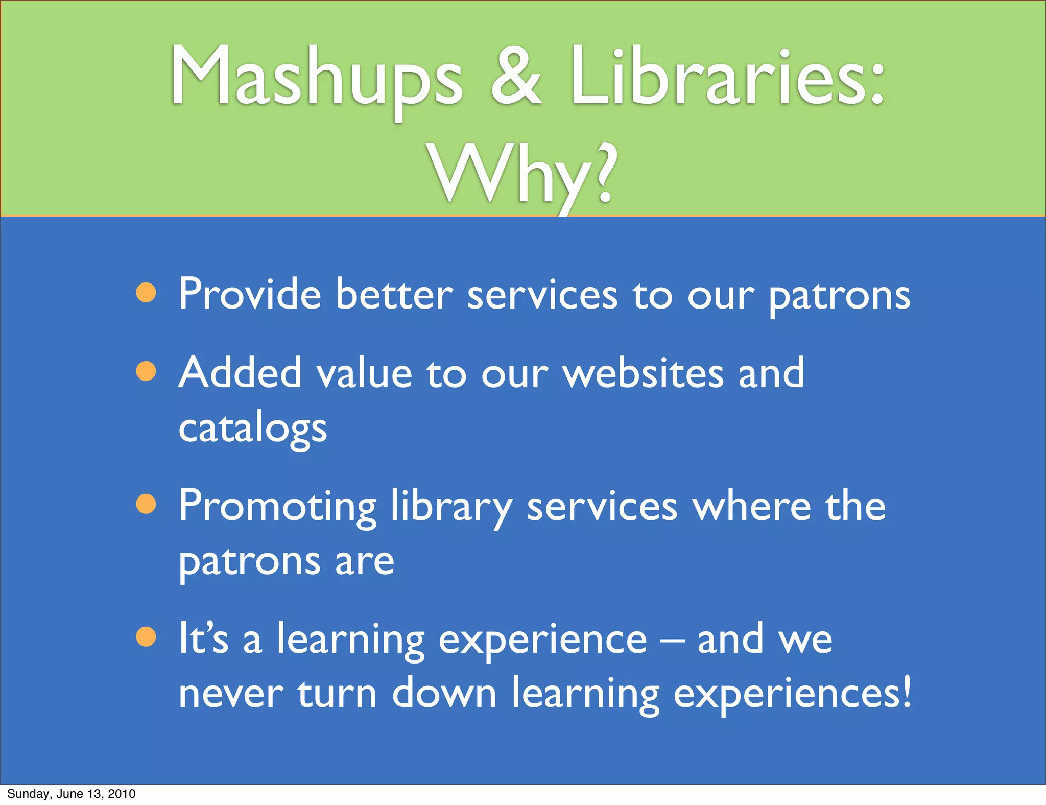 Mashups & Libraries:
                              Why?
                    • Provide better services to our patrons
                    • Added value to our websites and
                        catalogs
                    • Promoting library services where the
                        patrons are
                    • It’s a learning experience – and we
                        never turn down learning experiences!
Sunday, June 13, 2010
 