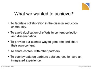 What we wanted to achieve? © PreventionWeb 2007 www.preventionweb.net To facilitate collaboration in the disaster reduction  community.  To avoid duplication of efforts in content collection  and dissemination. To provide our users a way to generate and share  their own content.  To share content with other partners. To overlay data on partners data sources to have an  integrated experience. 