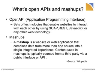What’s open APIs and mashups? OpenAPI (Application Programming Interface) Sets of technologies that enable websites to interact with each other by using SOAP,REST, Javascript or any other web technology.  Mashups A  mashup  is a website or web application that combines data from more than one source into a single integrated experience. Content used in mashups is typically sourced from a third party via a public interface or API .  Source: Wikipedia 