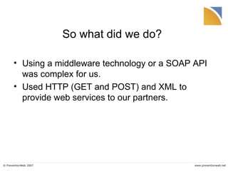 So what did we do? Using a middleware technology or a SOAP API was complex for us. Used HTTP (GET and POST) and XML to provide web services to our partners. 