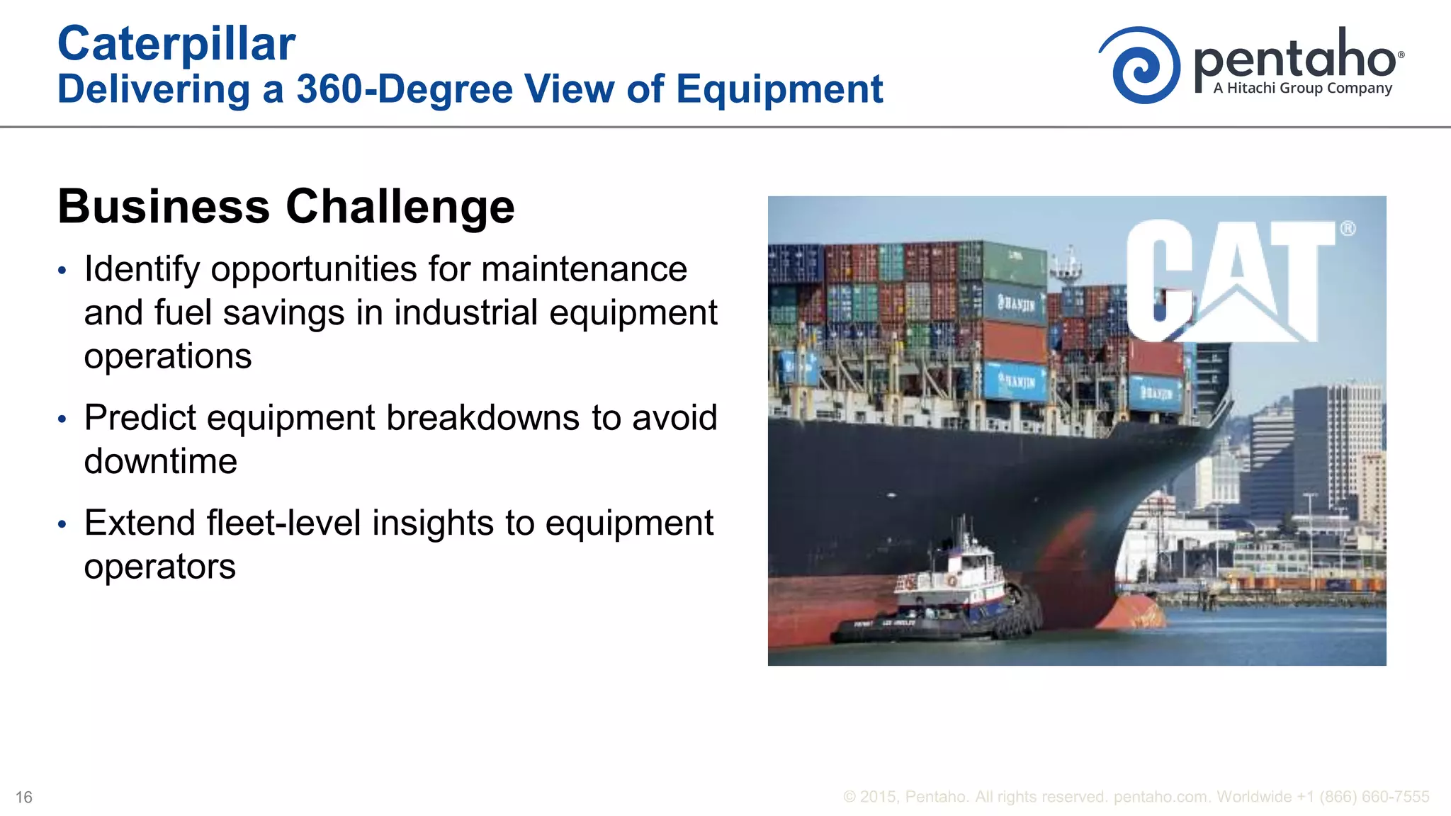 Caterpillar
Delivering a 360-Degree View of Equipment
Business Challenge
• Identify opportunities for maintenance
and fuel savings in industrial equipment
operations
• Predict equipment breakdowns to avoid
downtime
• Extend fleet-level insights to equipment
operators
 