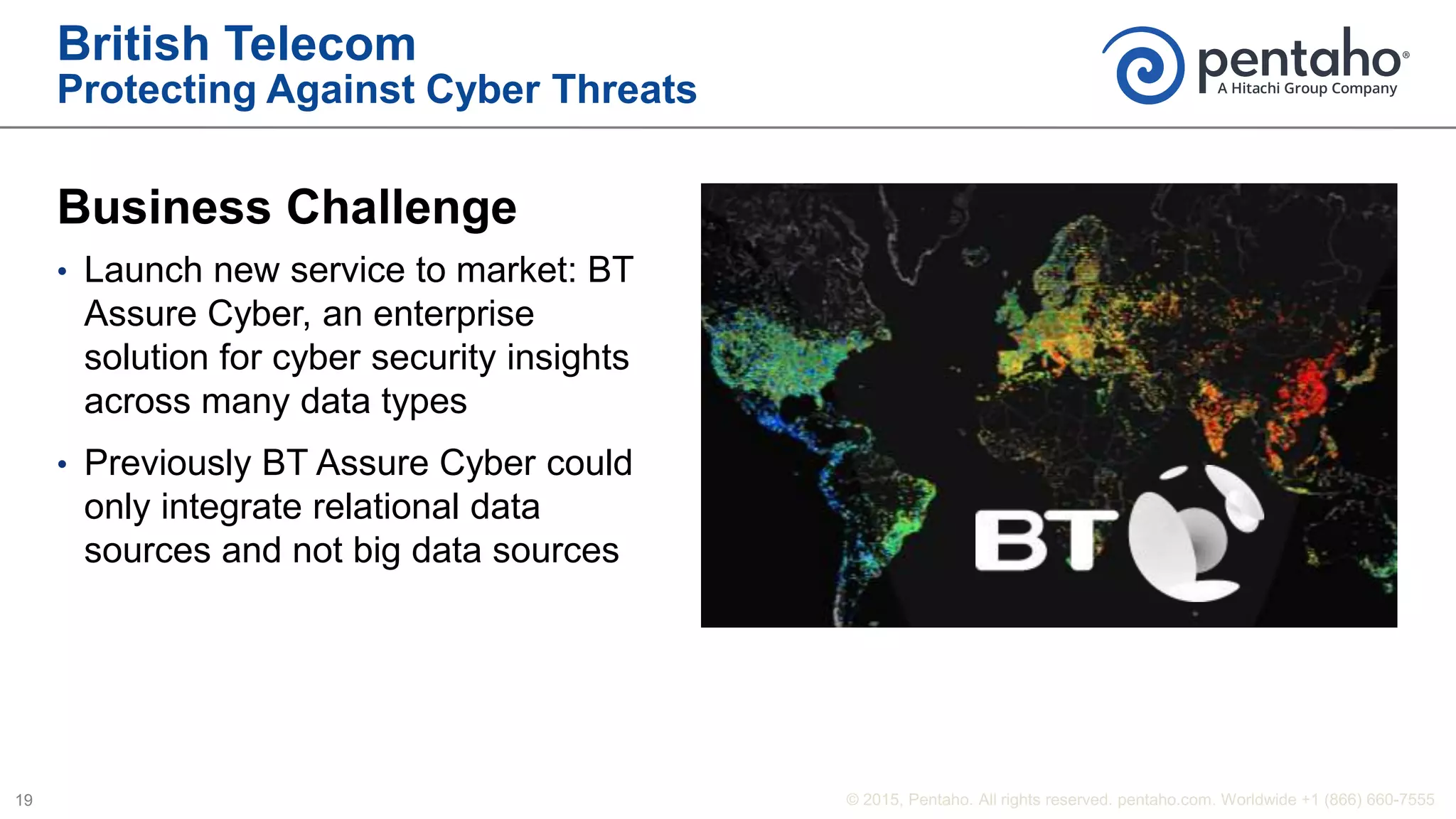 British Telecom
Protecting Against Cyber Threats
Business Challenge
• Launch new service to market: BT
Assure Cyber, an enterprise
solution for cyber security insights
across many data types
• Previously BT Assure Cyber could
only integrate relational data
sources and not big data sources
 