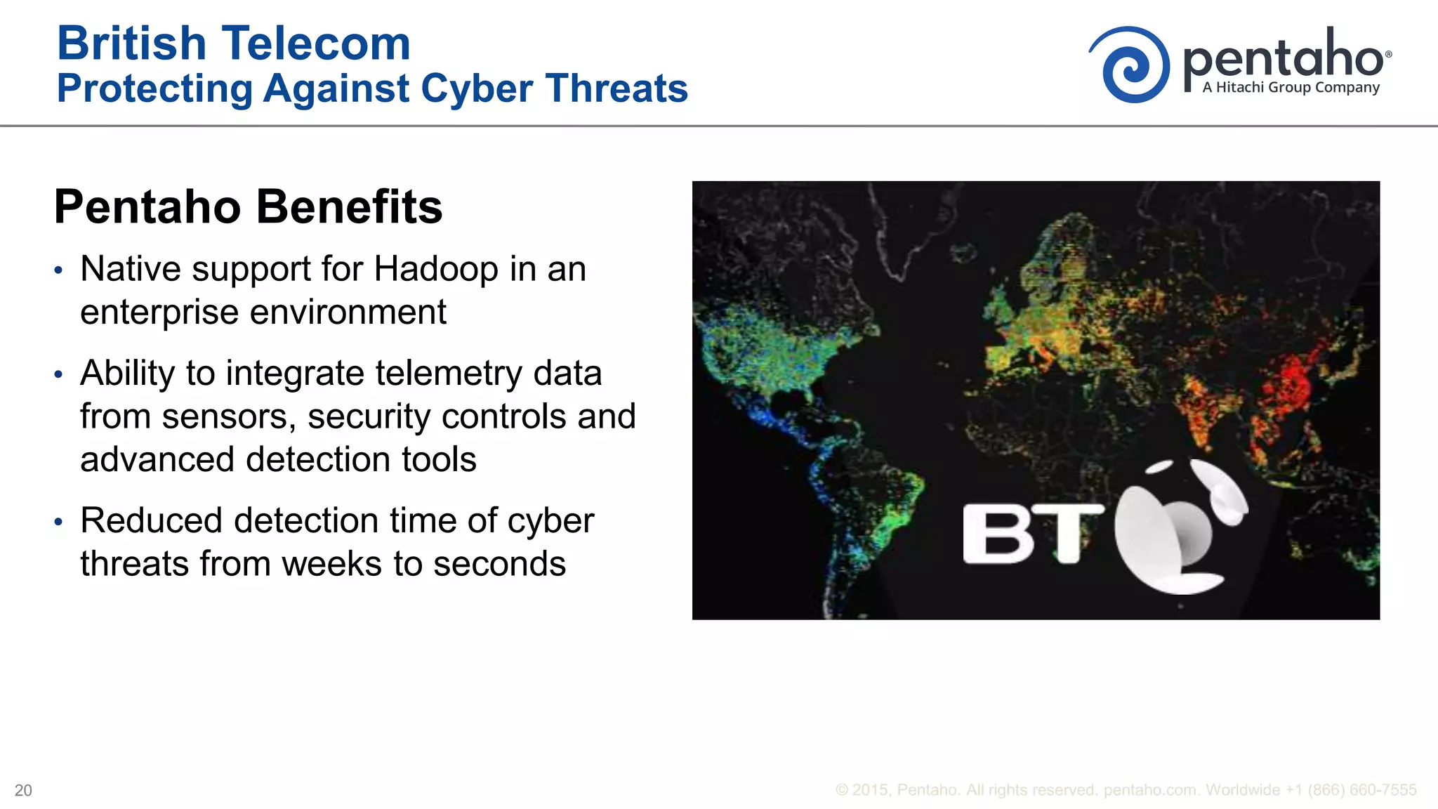 British Telecom
Protecting Against Cyber Threats
Pentaho Benefits
• Native support for Hadoop in an
enterprise environment
• Ability to integrate telemetry data
from sensors, security controls and
advanced detection tools
• Reduced detection time of cyber
threats from weeks to seconds
 