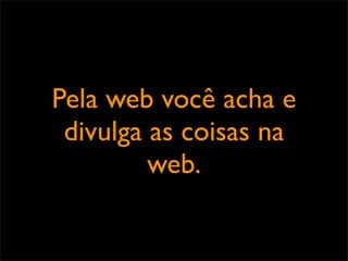 Pela web você acha e
 divulga as coisas na
         web.
 