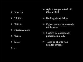 •   Aplicativos para Android,
•   Esportes             iPhone, iPad

•   Política         •   Ranking de medalhas

•   Notícias         •   Ogivas nucleares perto da
                         minha casa
•   Entretenimento
                     •   Gráﬁco de emissão de
•   Música               poluentes no G20

•   Busca            •   Taxas de aborto nos
                         Estados Unidos
•   ...
 