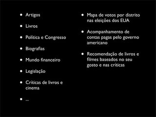 •   Artigos                •   Mapa de votos por distrito
                               nas eleições dos EUA
•   Livros
                           •   Acompanhamento de
•   Política e Congresso       contas pagas pelo governo
                               americano
•   Biograﬁas
                           •   Recomendação de livros e
•   Mundo ﬁnanceiro            ﬁlmes baseados no seu
                               gosto e nas críticas
•   Legislação

•   Críticas de livros e
    cinema

•   ...
 