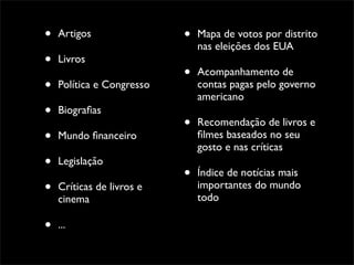 •   Artigos                •   Mapa de votos por distrito
                               nas eleições dos EUA
•   Livros
                           •   Acompanhamento de
•   Política e Congresso       contas pagas pelo governo
                               americano
•   Biograﬁas
                           •   Recomendação de livros e
•   Mundo ﬁnanceiro            ﬁlmes baseados no seu
                               gosto e nas críticas
•   Legislação
                           •   Índice de notícias mais
•   Críticas de livros e       importantes do mundo
                               todo
    cinema

•   ...
 