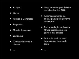 •   Artigos                •   Mapa de votos por distrito
                               nas eleições dos EUA
•   Livros
                           •   Acompanhamento de
•   Política e Congresso       contas pagas pelo governo
                               americano
•   Biograﬁas
                           •   Recomendação de livros e
•   Mundo ﬁnanceiro            ﬁlmes baseados no seu
                               gosto e nas críticas
•   Legislação
                           •   Índice de notícias mais
•   Críticas de livros e       importantes do mundo
                               todo
    cinema

•   ...                    •   ...
 