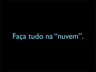 Faça tudo na “nuvem”.
 