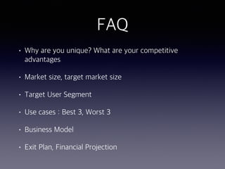 FAQ
• Why are you unique? What are your competitive
advantages
• Market size, target market size
• Target User Segment
• Use cases : Best 3, Worst 3
• Business Model
• Exit Plan, Financial Projection
 